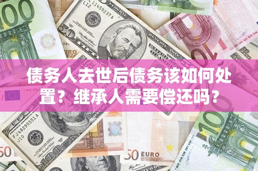 北京债务人去世后债务该如何处置？继承人需要偿还吗？