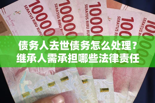 北京债务人去世债务怎么处理？继承人需承担哪些法律责任？