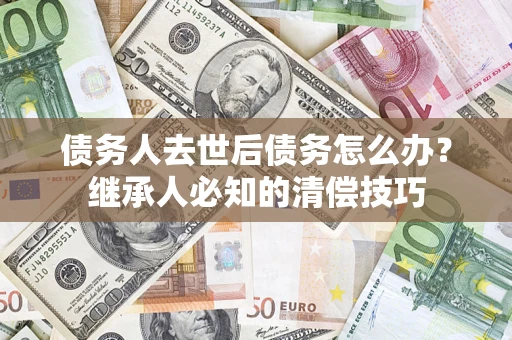北京债务人去世后债务怎么办？继承人必知的清偿技巧