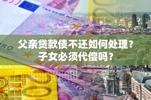 北京父亲贷款债不还如何处理？子女必须代偿吗？