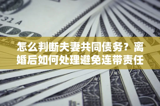 北京怎么判断夫妻共同债务？离婚后如何处理避免连带责任？